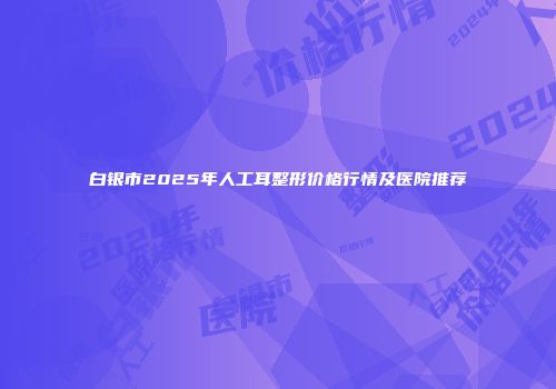白银市2025年人工耳整形价格行情及医院推荐