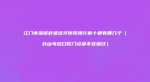 江门市深层舒适洁牙医院排行前十都有哪几个（台山考拉口腔门诊部不容错过）