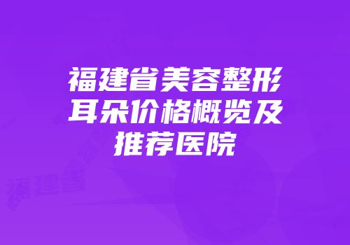 福建省美容整形耳朵价格概览及推荐医院