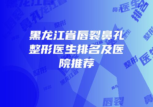 黑龙江省唇裂鼻孔整形医生排名及医院推荐