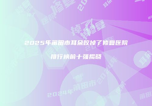 2025年莆田市耳朵咬掉了修复医院排行榜前十强揭晓