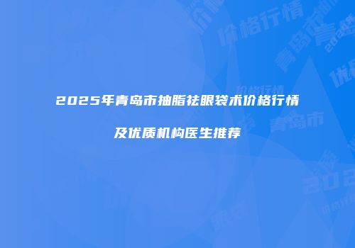 2025年青岛市抽脂祛眼袋术价格行情及优质机构医生推荐