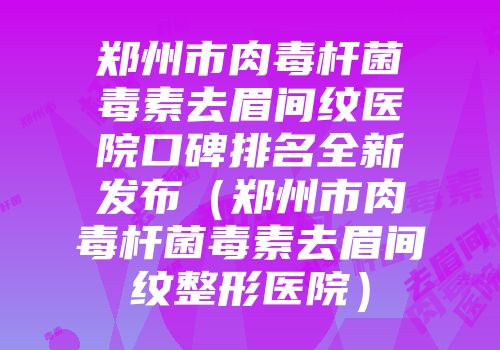 郑州市肉毒杆菌毒素去眉间纹医院口碑排名全新发布（郑州市肉毒杆菌毒素去眉间纹整形医院）