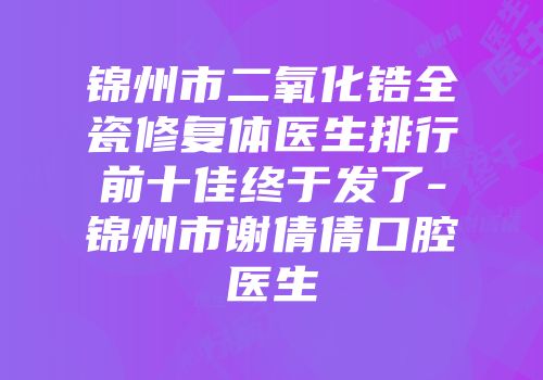 锦州市二氧化锆全瓷修复体医生排行前十佳终于发了-锦州市谢倩倩口腔医生