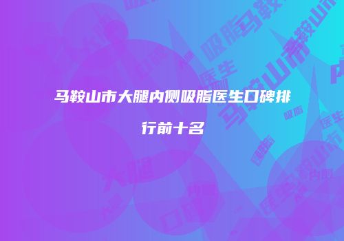 马鞍山市大腿内侧吸脂医生口碑排行前十名