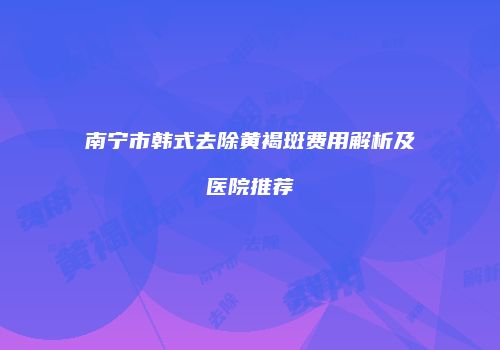 南宁市韩式去除黄褐斑费用解析及医院推荐