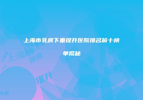 上海市乳房下垂提升医院排名前十榜单揭秘