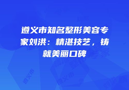 遵义市知名整形美容专家刘洪：精湛技艺，铸就美丽口碑