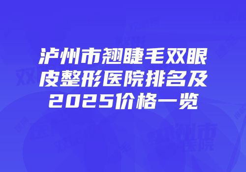 泸州市翘睫毛双眼皮整形医院排名及2025价格一览