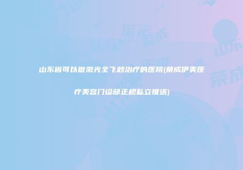 山东省可以做激光全飞秒治疗的医院(荣成伊美医疗美容门诊部正规私立推送)