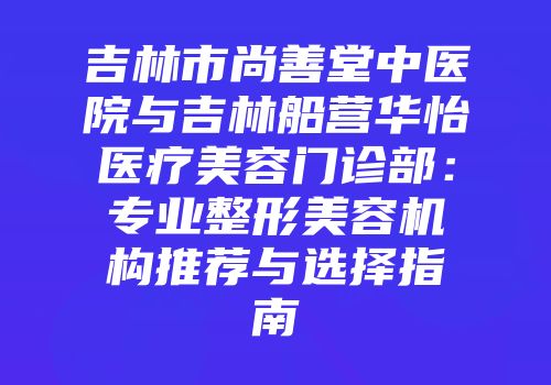 吉林市尚善堂中医院与吉林船营华怡医疗美容门诊部：专业整形美容机构推荐与选择指南