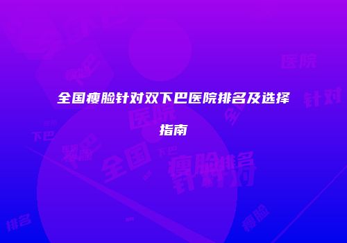 全国瘦脸针对双下巴医院排名及选择指南