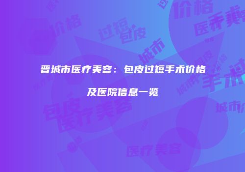 晋城市医疗美容：包皮过短手术价格及医院信息一览
