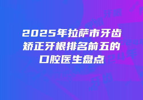 2025年拉萨市牙齿矫正牙根排名前五的口腔医生盘点