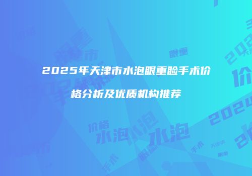 2025年天津市水泡眼重睑手术价格分析及优质机构推荐
