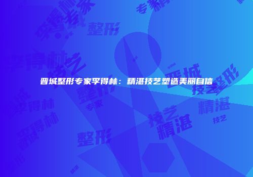 晋城整形专家李得林：精湛技艺塑造美丽自信