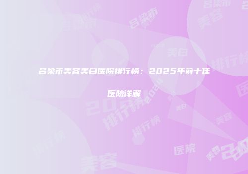 吕梁市美容美白医院排行榜：2025年前十佳医院详解