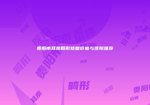 贵阳市耳廓畸形修复价格与医院推荐