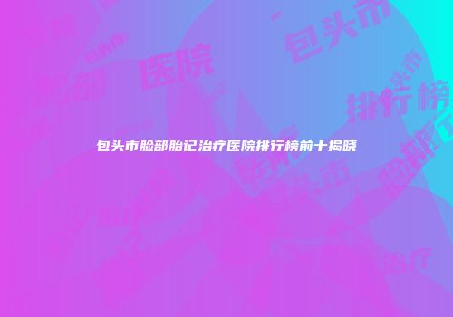 包头市脸部胎记治疗医院排行榜前十揭晓