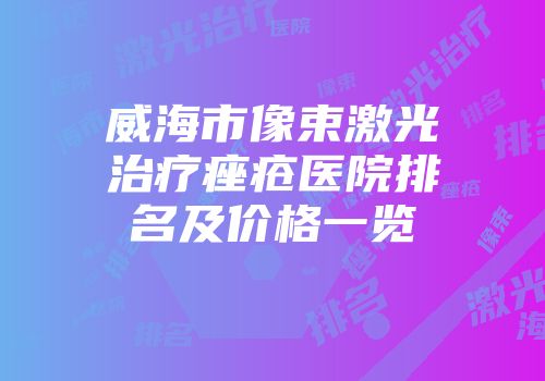 威海市像束激光治疗痤疮医院排名及价格一览