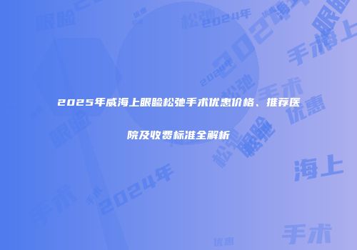 2025年威海上眼睑松弛手术优惠价格、推荐医院及收费标准全解析