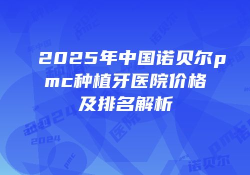 2025年中国诺贝尔pmc种植牙医院价格及排名解析