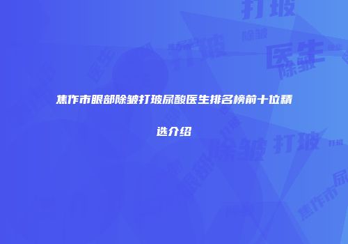 焦作市眼部除皱打玻尿酸医生排名榜前十位精选介绍