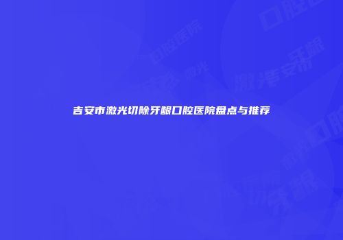 吉安市激光切除牙龈口腔医院盘点与推荐