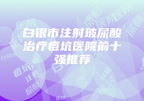 白银市注射玻尿酸治疗痘坑医院前十强推荐
