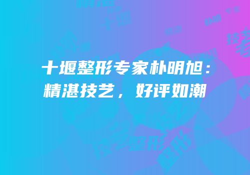 十堰整形专家朴明旭：精湛技艺，好评如潮