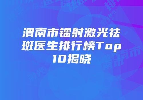 渭南市镭射激光祛斑医生排行榜Top10揭晓