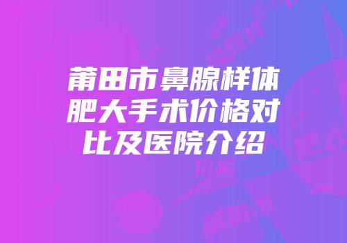 莆田市鼻腺样体肥大手术价格对比及医院介绍