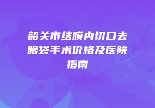 韶关市结膜内切口去眼袋手术价格及医院指南