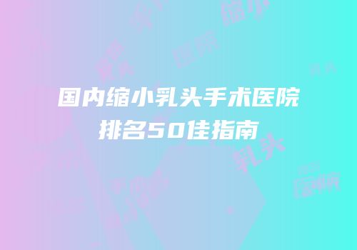 国内缩小乳头手术医院排名50佳指南