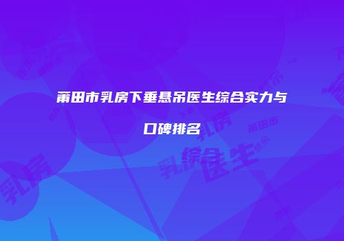 莆田市乳房下垂悬吊医生综合实力与口碑排名