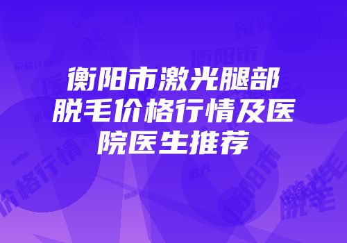 衡阳市激光腿部脱毛价格行情及医院医生推荐