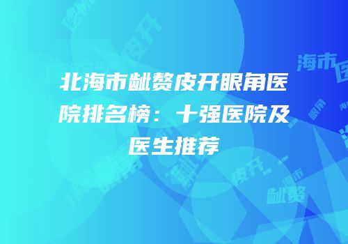 北海市龇赘皮开眼角医院排名榜：十强医院及医生推荐