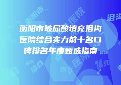 衡阳市玻尿酸填充泪沟医院综合实力前十名口碑排名年度甄选指南