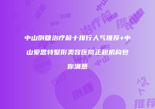 中山倒睫治疗前十排行人气推荐+中山爱思特整形美容医院正规机构包你满意
