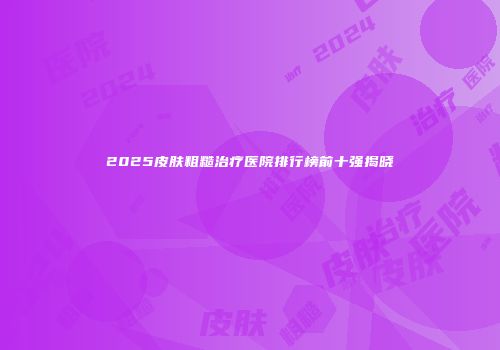 2025皮肤粗糙治疗医院排行榜前十强揭晓