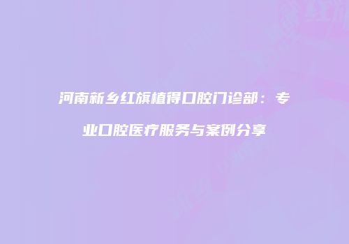 河南新乡红旗植得口腔门诊部：专业口腔医疗服务与案例分享