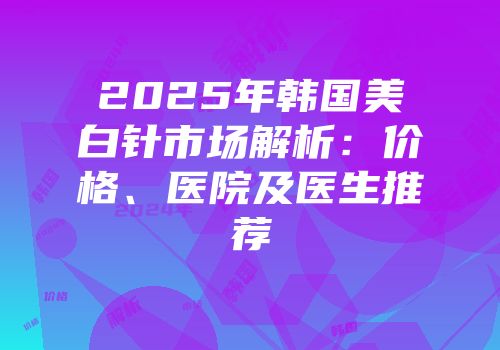 2025年韩国美白针市场解析：价格、医院及医生推荐