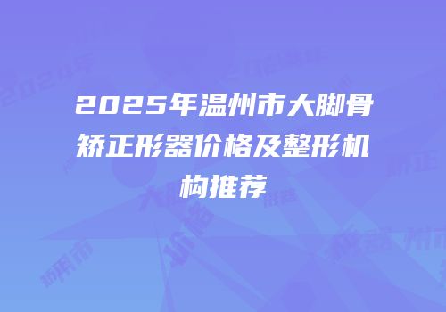 2025年温州市大脚骨矫正形器价格及整形机构推荐