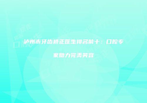 泸州市牙齿矫正医生排名前十：口腔专家助力完美笑容