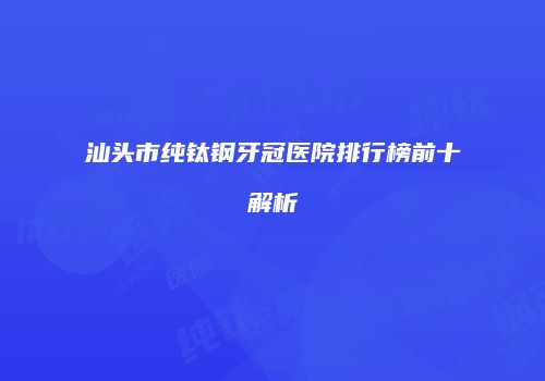 汕头市纯钛钢牙冠医院排行榜前十解析