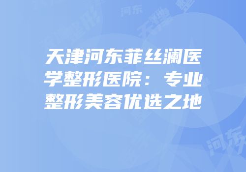 天津河东菲丝澜医学整形医院：专业整形美容优选之地
