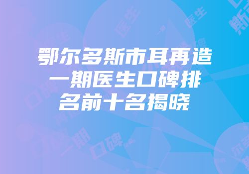 鄂尔多斯市耳再造一期医生口碑排名前十名揭晓