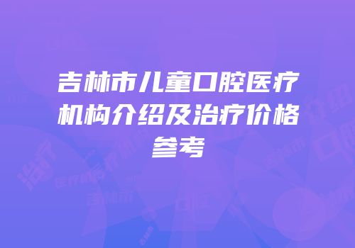 吉林市儿童口腔医疗机构介绍及治疗价格参考