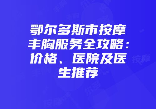 鄂尔多斯市按摩丰胸服务全攻略：价格、医院及医生推荐