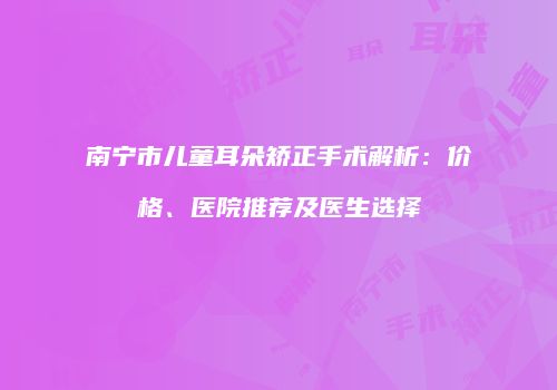 南宁市儿童耳朵矫正手术解析：价格、医院推荐及医生选择